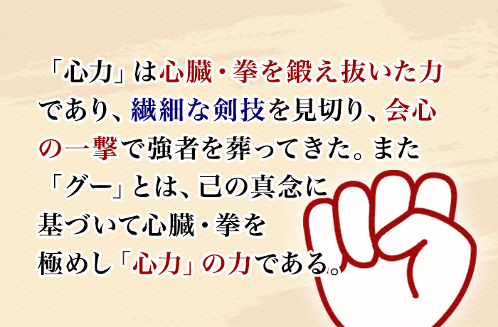 「心力」は心臓・拳を鍛え抜いた力であり、繊細な剣技を見切り、会心の一撃で強者を葬ってきた。また「グー」とは、己の真念に基づいて心臓・拳を極めし「心力」の力である。