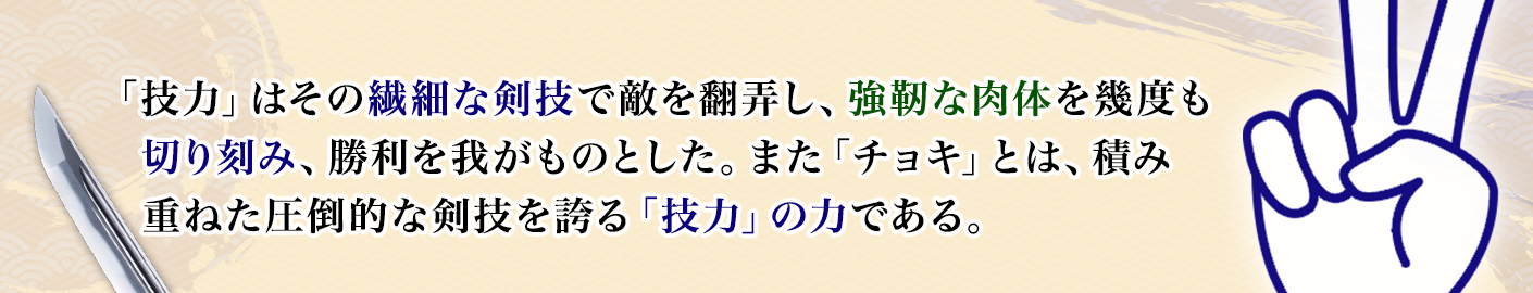 「技力」はその繊細な剣技で敵を翻弄し、強靭な肉体を幾度も切り刻み、勝利を我がものとした。また「チョキ」とは、積み重ねた圧倒的な剣技を誇る「技力」の力である。